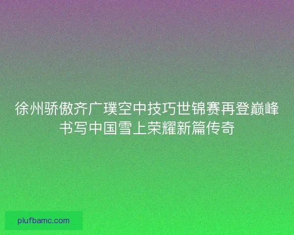 徐州骄傲齐广璞空中技巧世锦赛再登巅峰书写中国雪上荣耀新篇传奇