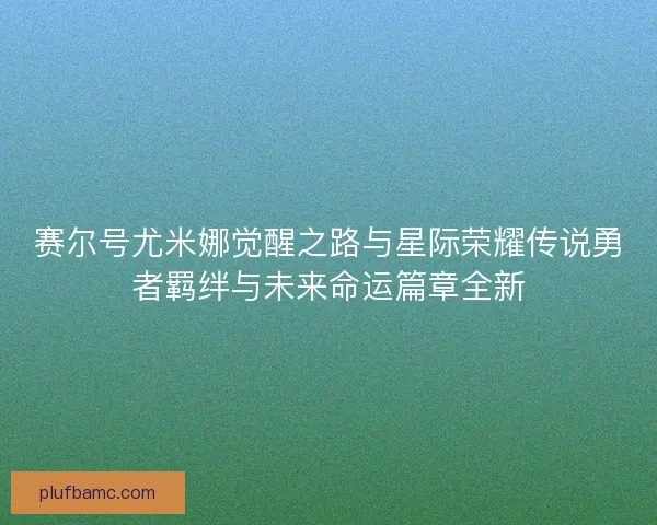赛尔号尤米娜觉醒之路与星际荣耀传说勇者羁绊与未来命运篇章全新 赛尔号尤米娜觉醒之路与星际荣耀传说勇者羁绊与未来命运篇章全新
