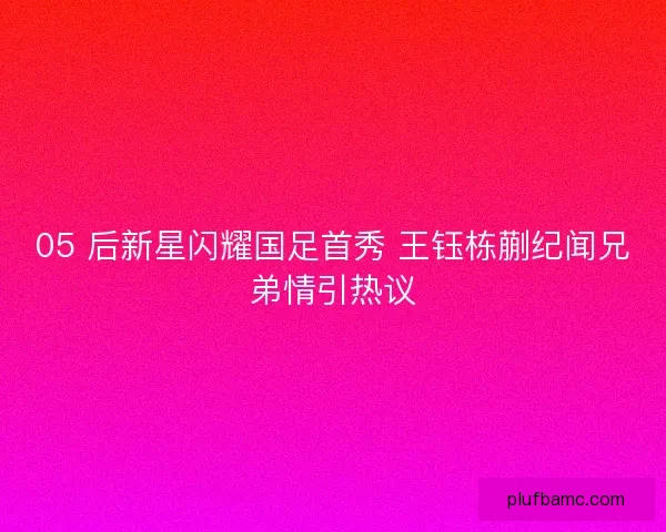 05 后新星闪耀国足首秀 王钰栋蒯纪闻兄弟情引热议