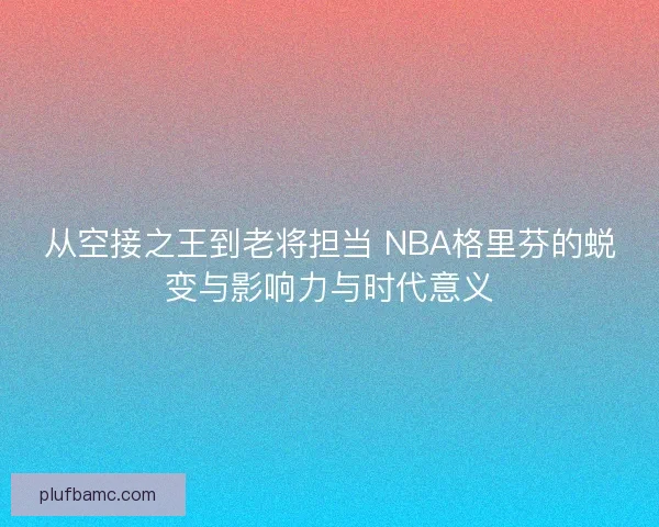 从空接之王到老将担当 NBA格里芬的蜕变与影响力与时代意义