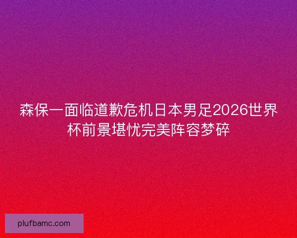 森保一面临道歉危机日本男足2026世界杯前景堪忧完美阵容梦碎