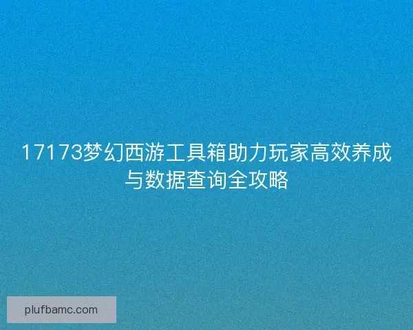 17173梦幻西游工具箱助力玩家高效养成与数据查询全攻略 17173梦幻西游工具箱助力玩家高效养成与数据查询全攻略