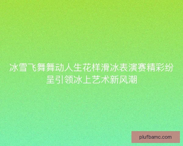 冰雪飞舞舞动人生花样滑冰表演赛精彩纷呈引领冰上艺术新风潮