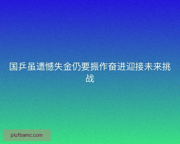 国乒虽遗憾失金仍要振作奋进迎接未来挑战