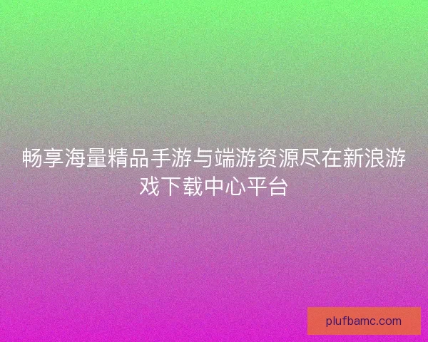 畅享海量精品手游与端游资源尽在新浪游戏下载中心平台