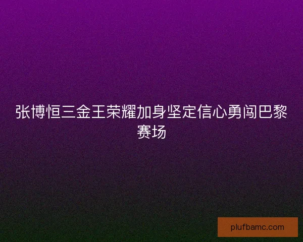张博恒三金王荣耀加身坚定信心勇闯巴黎赛场 张博恒三金王荣耀加身坚定信心勇闯巴黎赛场
