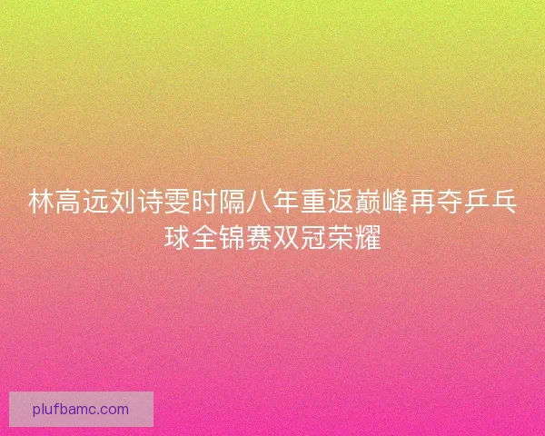 林高远刘诗雯时隔八年重返巅峰再夺乒乓球全锦赛双冠荣耀