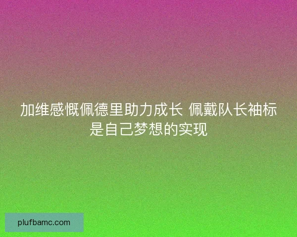 加维感慨佩德里助力成长 佩戴队长袖标是自己梦想的实现
