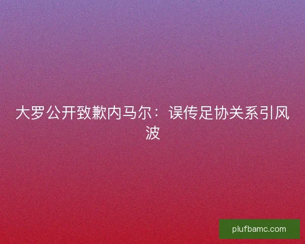 大罗公开致歉内马尔:误传足协关系引风波 大罗公开致歉内马尔:误传足协关系引风波