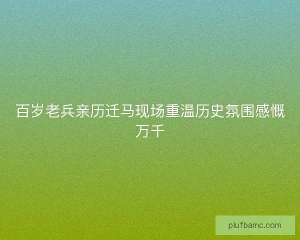 百岁老兵亲历迁马现场重温历史氛围感慨万千