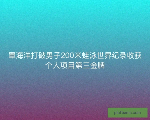 覃海洋打破男子200米蛙泳世界纪录收获个人项目第三金牌