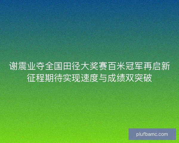 谢震业夺全国田径大奖赛百米冠军再启新征程期待实现速度与成绩双突破