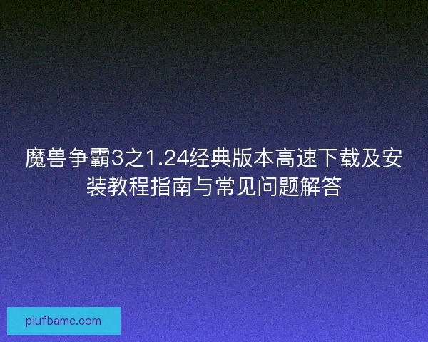 魔兽争霸3之1.24经典版本高速下载及安装教程指南与常见问题解答