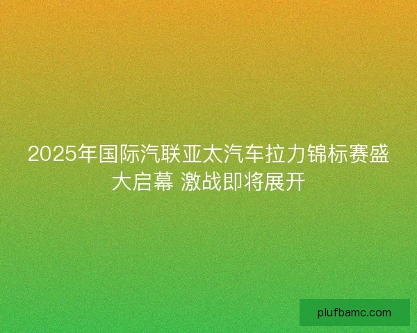2025年国际汽联亚太汽车拉力锦标赛盛大启幕 激战即将展开