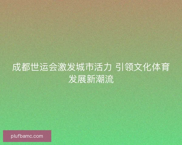 成都世运会激发城市活力 引领文化体育发展新潮流