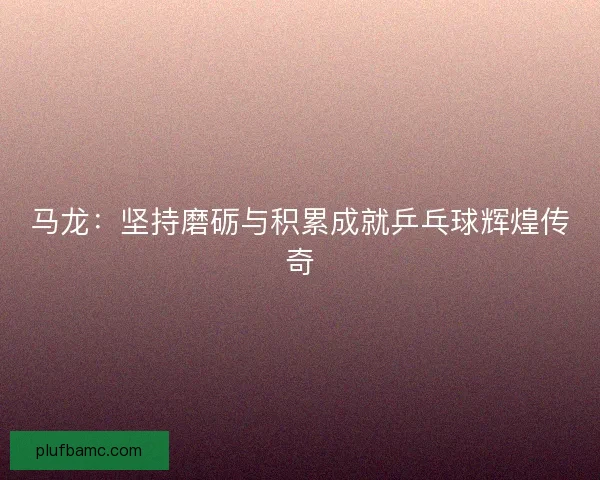 马龙：坚持磨砺与积累成就乒乓球辉煌传奇