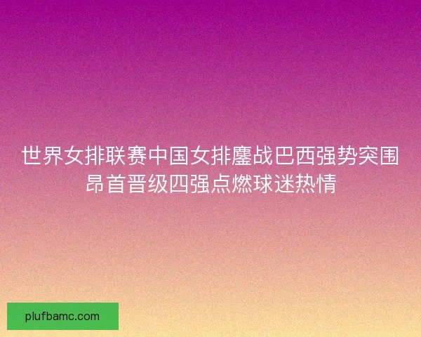 世界女排联赛中国女排鏖战巴西强势突围昂首晋级四强点燃球迷热情