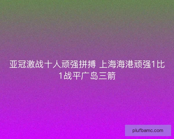 亚冠激战十人顽强拼搏 上海海港顽强1比1战平广岛三箭