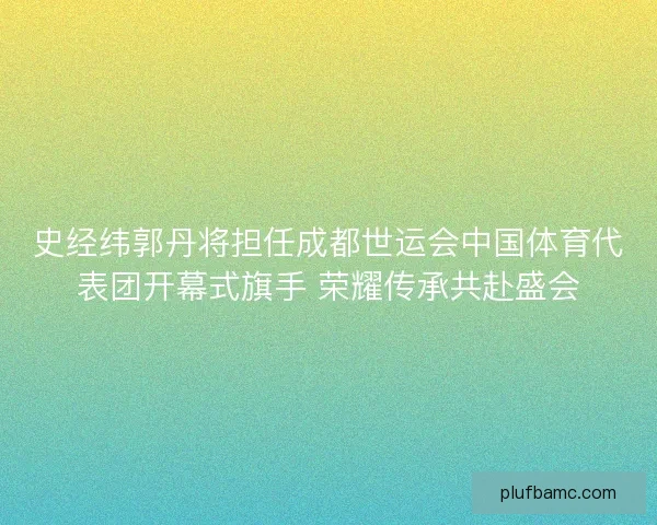 史经纬郭丹将担任成都世运会中国体育代表团开幕式旗手 荣耀传承共赴盛会